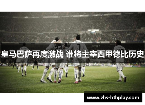 皇马巴萨再度激战 谁将主宰西甲德比历史 皇马巴萨再度激战 谁将主宰西甲德比历史