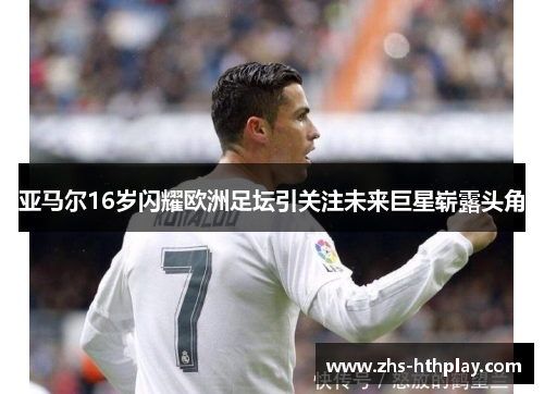 亚马尔16岁闪耀欧洲足坛引关注未来巨星崭露头角 亚马尔16岁闪耀欧洲足坛引关注未来巨星崭露头角
