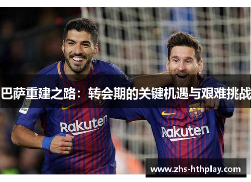 巴萨重建之路:转会期的关键机遇与艰难挑战 巴萨重建之路:转会期的关键机遇与艰难挑战