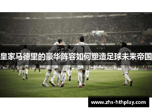 皇家马德里的豪华阵容如何塑造足球未来帝国 皇家马德里的豪华阵容如何塑造足球未来帝国