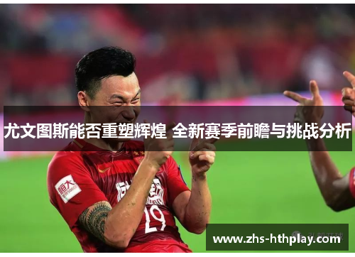 尤文图斯能否重塑辉煌 全新赛季前瞻与挑战分析 尤文图斯能否重塑辉煌 全新赛季前瞻与挑战分析