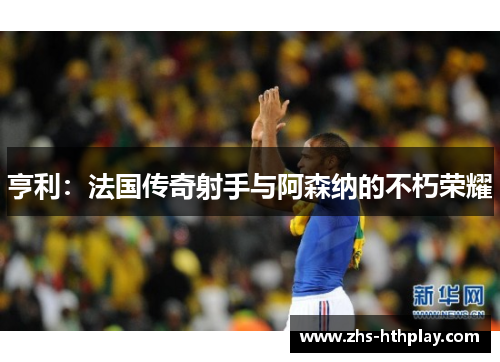 亨利:法国传奇射手与阿森纳的不朽荣耀 亨利:法国传奇射手与阿森纳的不朽荣耀