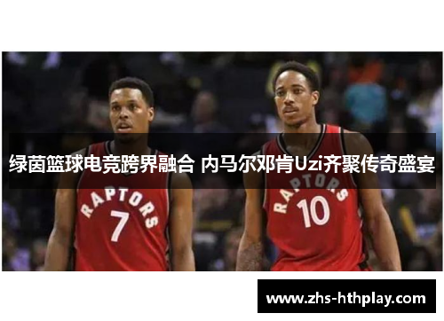 绿茵篮球电竞跨界融合 内马尔邓肯Uzi齐聚传奇盛宴 绿茵篮球电竞跨界融合 内马尔邓肯Uzi齐聚传奇盛宴