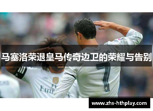 马塞洛荣退皇马传奇边卫的荣耀与告别 马塞洛荣退皇马传奇边卫的荣耀与告别