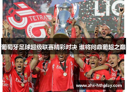 葡萄牙足球超级联赛精彩对决 谁将问鼎葡超之巅