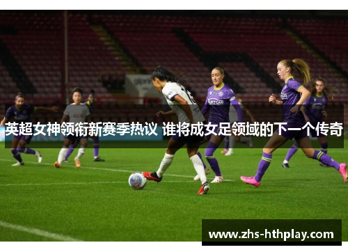 英超女神领衔新赛季热议 谁将成女足领域的下一个传奇 英超女神领衔新赛季热议 谁将成女足领域的下一个传奇