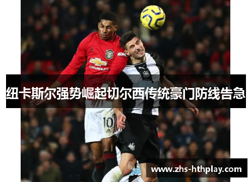 纽卡斯尔强势崛起切尔西传统豪门防线告急 纽卡斯尔强势崛起切尔西传统豪门防线告急