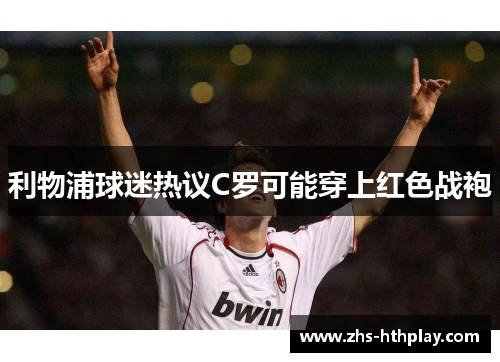 利物浦球迷热议C罗可能穿上红色战袍 利物浦球迷热议C罗可能穿上红色战袍