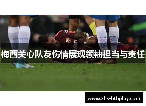梅西关心队友伤情展现领袖担当与责任 梅西关心队友伤情展现领袖担当与责任